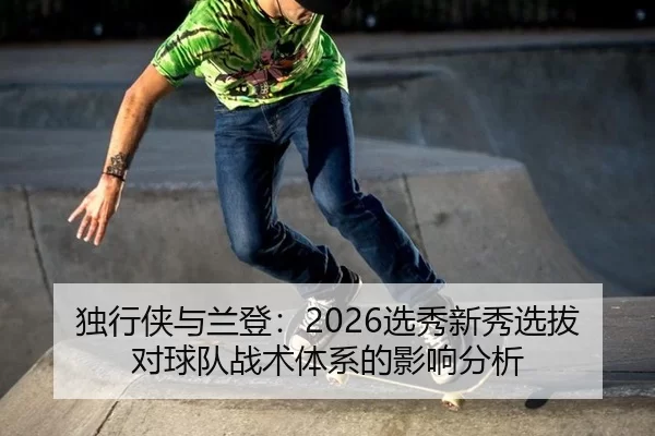 独行侠与兰登：2026选秀新秀选拔对球队战术体系的影响分析