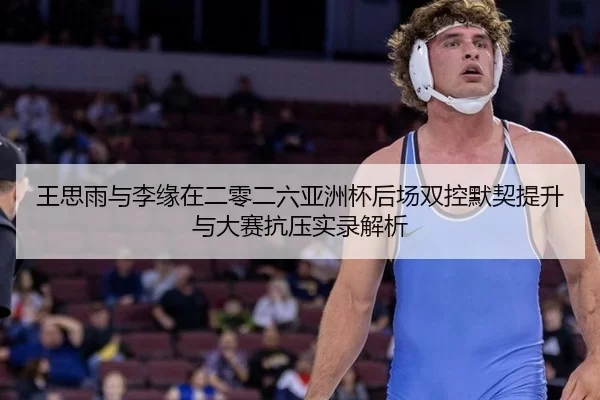 王思雨与李缘在二零二六亚洲杯后场双控默契提升与大赛抗压实录解析